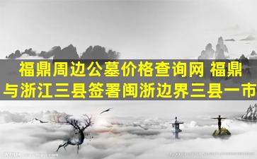 福鼎周边公墓价格查询网 福鼎与浙江三县签署闽浙边界三县一市